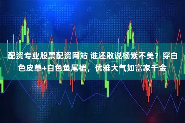 配资专业股票配资网站 谁还敢说杨紫不美？穿白色皮草+白色鱼尾裙，优雅大气如富家千金