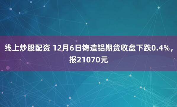 线上炒股配资 12月6日铸造铝期货收盘下跌0.4%，报21070元