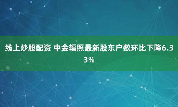 线上炒股配资 中金辐照最新股东户数环比下降6.33%