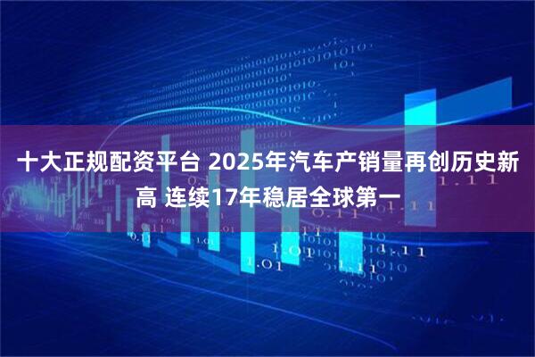 十大正规配资平台 2025年汽车产销量再创历史新高 连续17年稳居全球第一