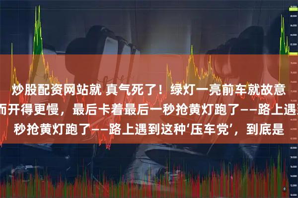 炒股配资网站就 真气死了！绿灯一亮前车就故意磨蹭，按喇叭提醒反而开得更慢，最后卡着最后一秒抢黄灯跑了——路上遇到这种‘压车党’，到底是