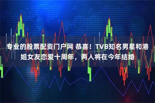 专业的股票配资门户网 恭喜！TVB知名男星和港姐女友恋爱十周年，两人将在今年结婚