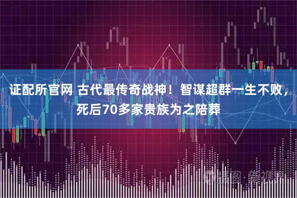 证配所官网 古代最传奇战神！智谋超群一生不败，死后70多家贵族为之陪葬